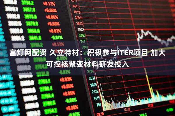 富灯网配资 久立特材：积极参与ITER项目 加大可控核聚变材料研发投入