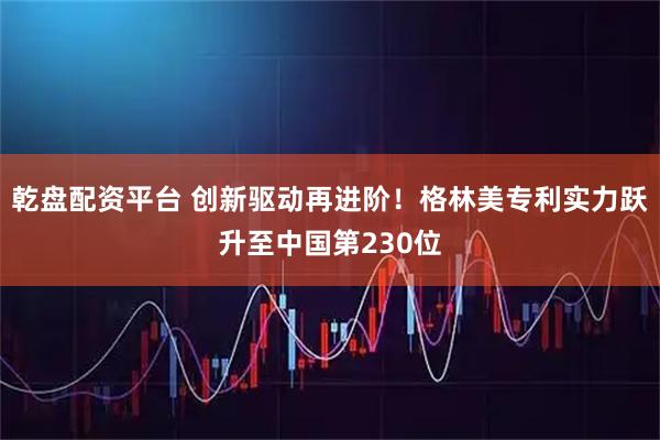 乾盘配资平台 创新驱动再进阶！格林美专利实力跃升至中国第230位