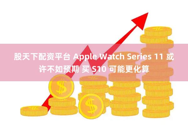 股天下配资平台 Apple Watch Series 11 或许不如预期 买 S10 可能更化算
