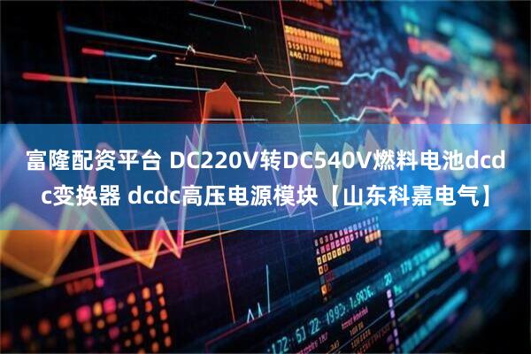 富隆配资平台 DC220V转DC540V燃料电池dcdc变换器 dcdc高压电源模块【山东科嘉电气】