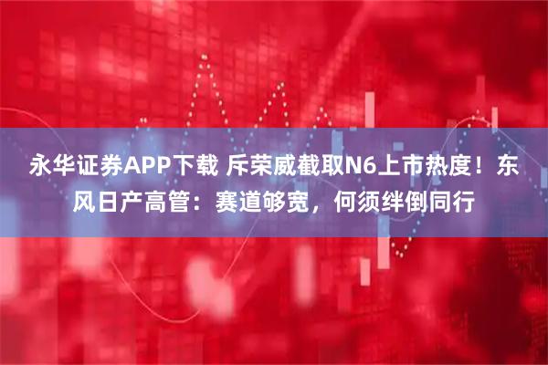 永华证券APP下载 斥荣威截取N6上市热度！东风日产高管：赛道够宽，何须绊倒同行