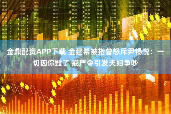 金鼎配资APP下载 金建希被指曾怒斥尹锡悦：一切因你毁了 戒严令引发夫妇争吵