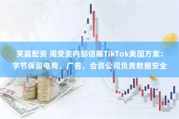 笑赢配资 周受资内部信曝TikTok美国方案：字节保留电商、广告，合资公司负责数据安全