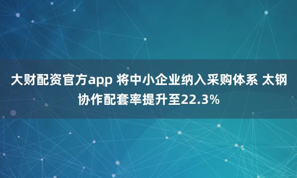大财配资官方app 将中小企业纳入采购体系 太钢协作配套率提升至22.3%