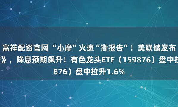 富祥配资官网 “小摩”火速“撕报告”！美联储发布《褐皮书》，降息预期飙升！有色龙头ETF（159876）盘中拉升1.6%