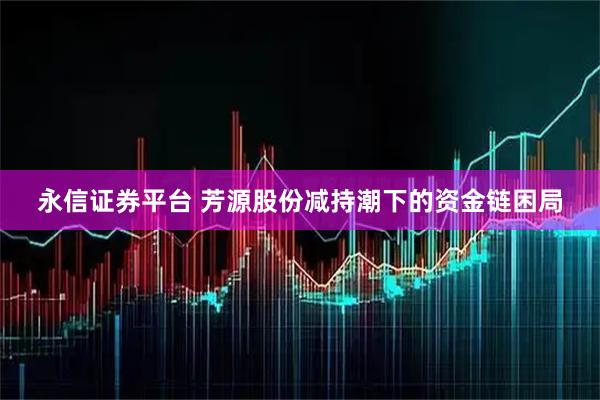 永信证券平台 芳源股份减持潮下的资金链困局