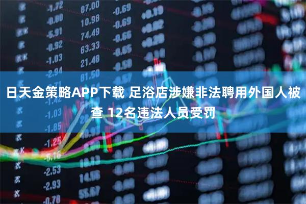 日天金策略APP下载 足浴店涉嫌非法聘用外国人被查 12名违法人员受罚