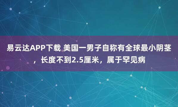 易云达APP下载 美国一男子自称有全球最小阴茎，长度不到2.5厘米，属于罕见病