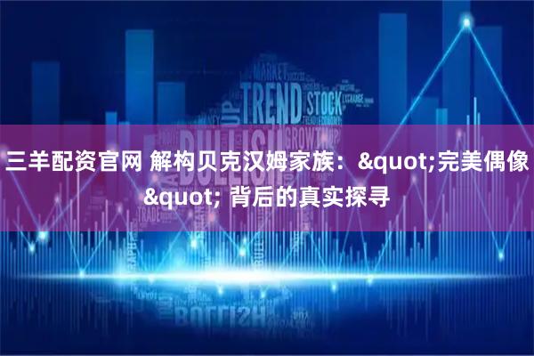 三羊配资官网 解构贝克汉姆家族："完美偶像" 背后的真实探寻