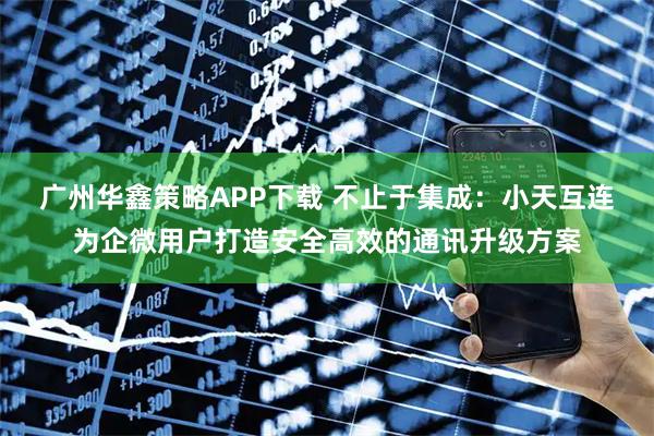 广州华鑫策略APP下载 不止于集成：小天互连为企微用户打造安全高效的通讯升级方案