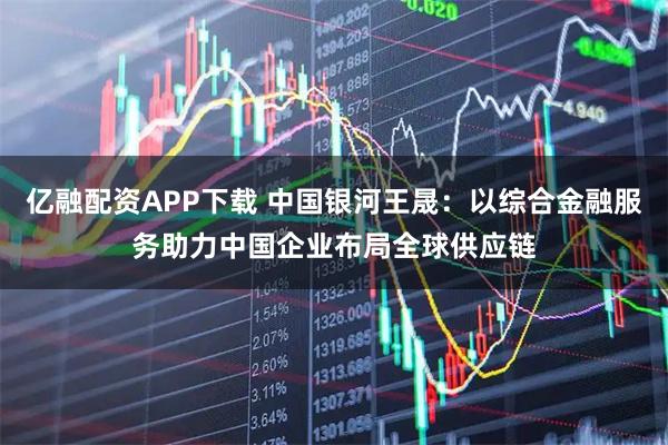 亿融配资APP下载 中国银河王晟：以综合金融服务助力中国企业布局全球供应链