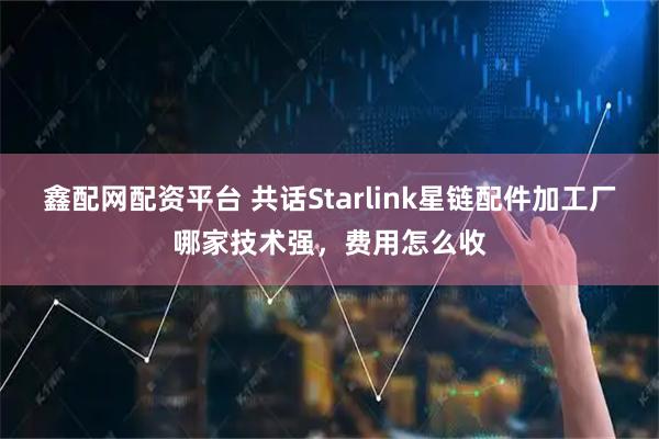 鑫配网配资平台 共话Starlink星链配件加工厂哪家技术强，费用怎么收