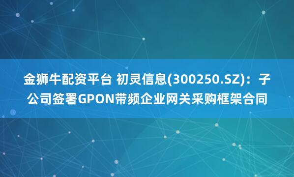 金狮牛配资平台 初灵信息(300250.SZ)：子公司签署GPON带频企业网关采购框架合同