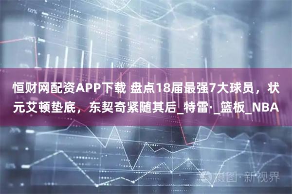 恒财网配资APP下载 盘点18届最强7大球员，状元艾顿垫底，东契奇紧随其后_特雷·_篮板_NBA