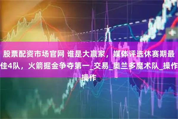 股票配资市场官网 谁是大赢家，媒体评选休赛期最佳4队，火箭掘金争夺第一_交易_奥兰多魔术队_操作