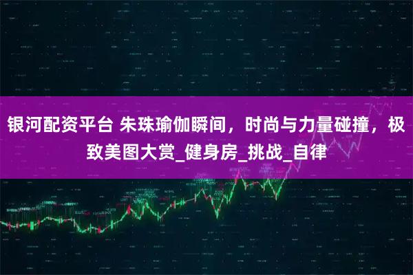 银河配资平台 朱珠瑜伽瞬间，时尚与力量碰撞，极致美图大赏_健身房_挑战_自律