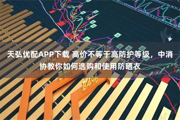 天弘优配APP下载 高价不等于高防护等级，中消协教你如何选购和使用防晒衣