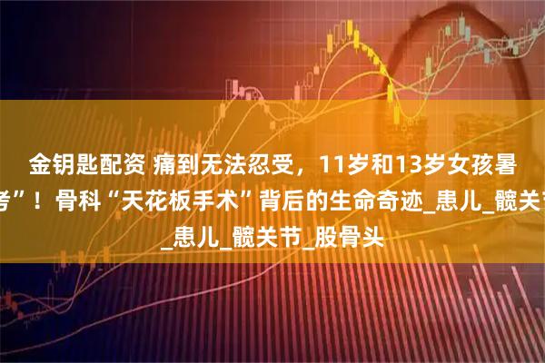 金钥匙配资 痛到无法忍受，11岁和13岁女孩暑假迎“大考”！骨科“天花板手术”背后的生命奇迹_患儿_髋关节_股骨头