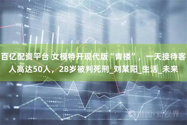 百亿配资平台 女模特开现代版“青楼”，一天接待客人高达50人，28岁被判死刑_刘某阳_生活_未来