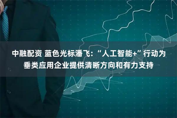 中融配资 蓝色光标潘飞: “人工智能+”行动为垂类应用企业提供清晰方向和有力支持