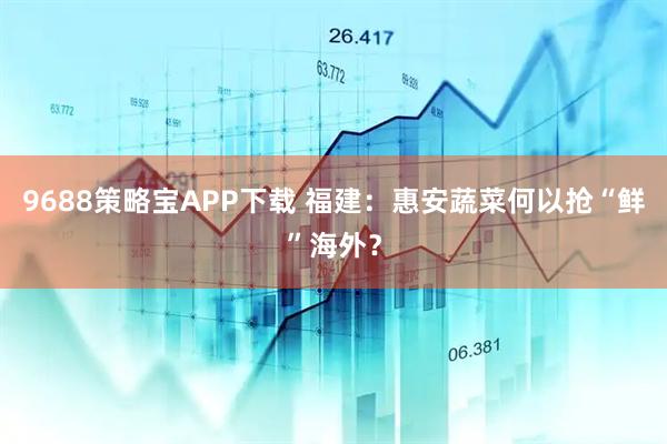 9688策略宝APP下载 福建：惠安蔬菜何以抢“鲜”海外？