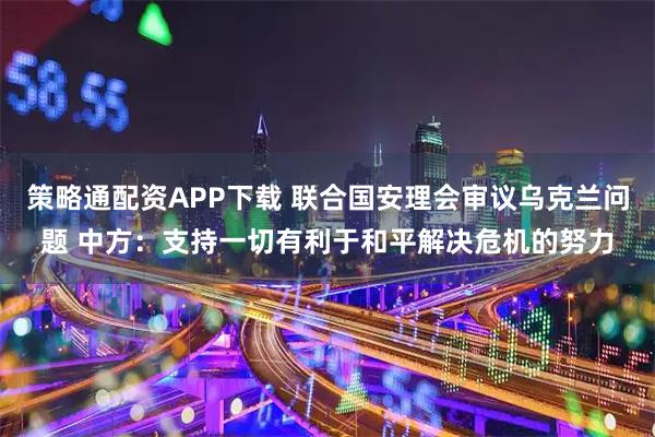 策略通配资APP下载 联合国安理会审议乌克兰问题 中方：支持一切有利于和平解决危机的努力