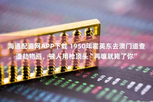 海通配资网APP下载 1950年霍英东去澳门追查遭劫物资，被人用枪顶头“再嚷就毙了你”