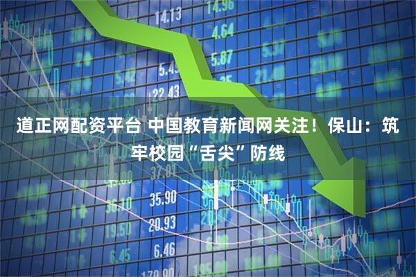 道正网配资平台 中国教育新闻网关注！保山：筑牢校园“舌尖”防线