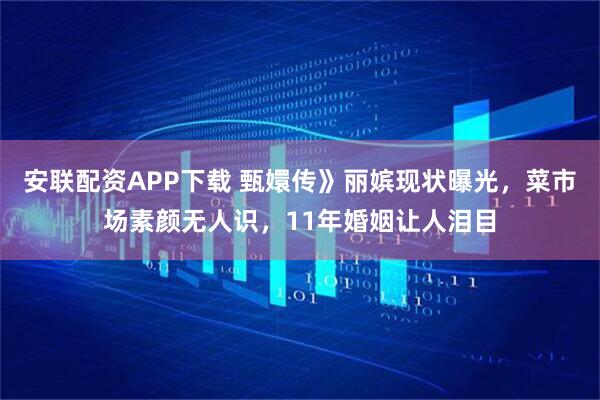 安联配资APP下载 甄嬛传》丽嫔现状曝光，菜市场素颜无人识，11年婚姻让人泪目