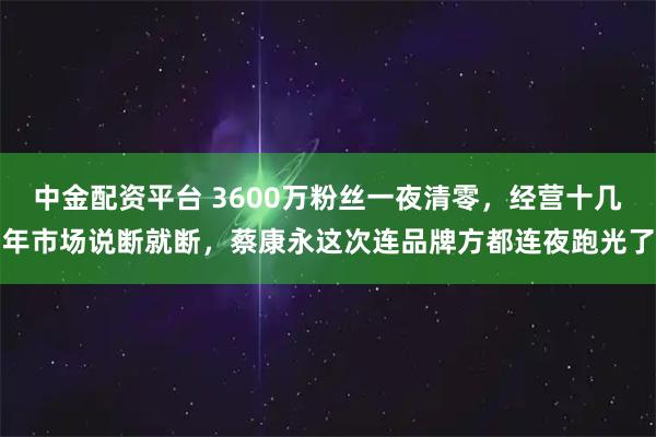 中金配资平台 3600万粉丝一夜清零，经营十几年市场说断就断，蔡康永这次连品牌方都连夜跑光了